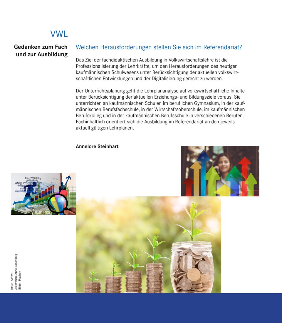 Gedanken zum Fach und zur Ausbildung Welchen Herausforderungen stellen Sie sich im Referendariat?  Das Ziel der fachdidaktischen Ausbildung in Volkswirtschaftslehre ist die Professionalisierung der Lehrkräfte, um den Herausforderungen des heutigen kaufmännischen Schulwesens unter Berücksichtigung der aktuellen volkswirtschaftlichen Entwicklungen und der Digitalisierung gerecht zu werden. Der Unterrichtsplanung geht die Lehrplananalyse auf volkswirtschaftliche Inhalte unter Berücksichtigung der Erziehungs- und Bildungsziele voraus. Sie unterrichten an kaufmännischen Schulen im beruflichen Gymnasium, in der kaufmännischen Berufsfachschule, in der Wirtschaftsoberschule, im kaufmännischen Berufskolleg und in der kaufmännischen Berufsschule in verschiedenen Berufen. Fachinhaltlich orientiert sich die Ausbildung im Referendariat an den jeweils aktuell gültigen Lehrplänen.  Annelore Steinhart   Linkes Bild: Wachstum immer aufwärts: Konkret zeigt das Bild Dollarbanknoten und die Wachstumstendenz an einer Börse. Der Blick durch eine Lupe zielt auf die bunten Wachstumsbalken. Rechtes Bild: Eine „kleine angehende Geschäftsfrau im Wirtschaftsgeschehen“. Konkret zeigt das Bild in Mädchen, das mit einem Mobiltelefon telefoniert. Im Vordergrund stehen unterschiedliche hohe bunte Pfeile die das wellenförmige Auf und Ab der Wirtschaft symbolisieren.  Mittleres größeres Bild: Symbolisiert eine ökologische bzw. nachhaltige Investition: Konkret zeigt das Bild aufgetürmte, ansteigende Münzen mit einer grünen Pflanze die aus den Münzen heraus gedeiht. Zuletzt können die Münzen nicht mehr aufgetürmt werden und sind in einem größeren einmach Rundglas gesammelt. Die grüne Pflanze wächst daraus empor. 