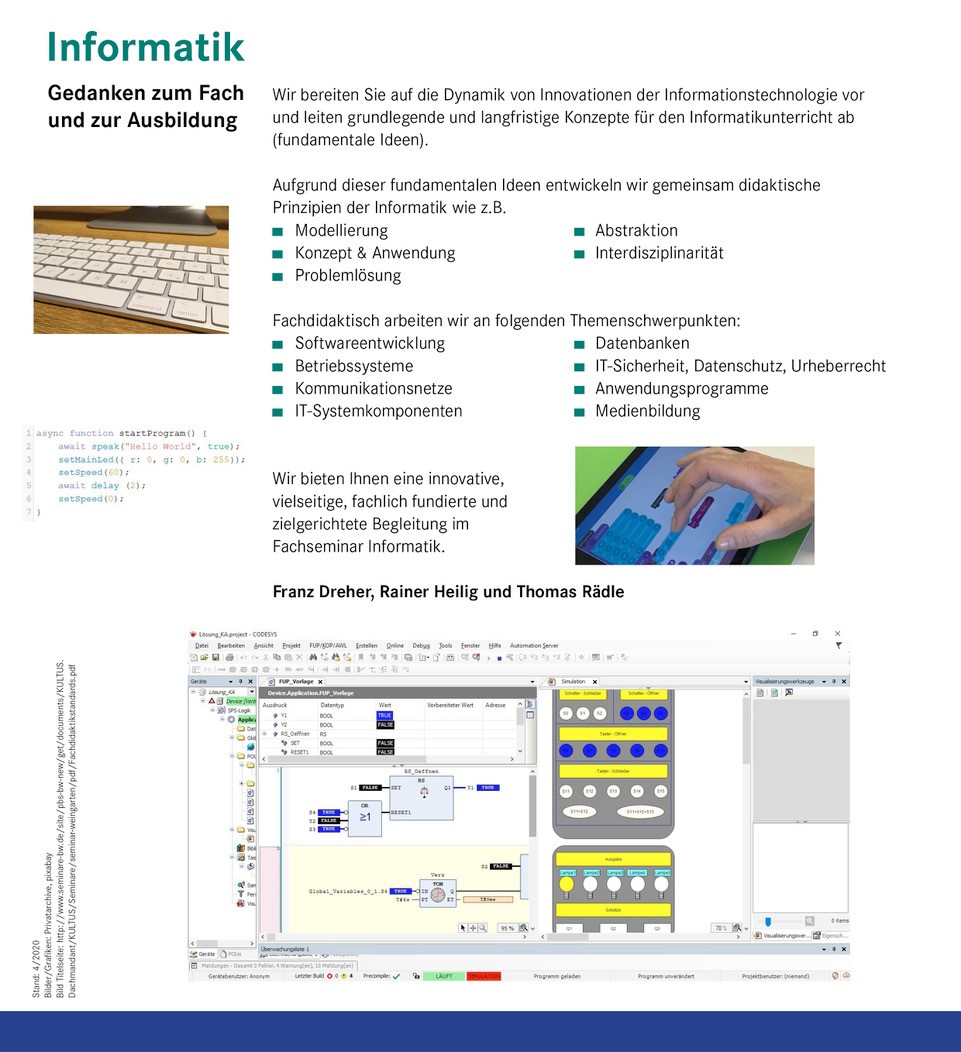 Gedanken zum Fach und zur Ausbildung Wir bereiten Sie auf die Dynamik von Innovationen der Informationstechnologie vor  und leiten grundlegende und langfristige Konzepte für den Informatikunterricht ab  (fundamentale Ideen).  Bild einer Tastatur auf einem Tisch  Aufgrund dieser fundamentalen Ideen entwickeln wir gemeinsam didaktische  Prinzipien der Informatik wie z.B.  Modellierung Abstraktion  Konzept & Anwendung Interdisziplinarität  Problemlösung  Bild: 6 Zeilen Programmiercode  Fachdidaktisch arbeiten wir an folgenden Themenschwerpunkten:  Softwareentwicklung Datenbanken  Betriebssysteme IT-Sicherheit, Datenschutz, Urheberrecht  Kommunikationsnetze Anwendungsprogramme  IT-Systemkomponenten Medienbildung  Bild: Programmierung auf einem Tablet  Wir bieten Ihnen eine innovative, vielseitige, fachlich fundierte und zielgerichtete Begleitung im  Fachseminar Informatik. Franz Dreher, Rainer Heilig und Thomas Rädle  Bild: Codesys- Programmierumgebung auf einem PC
