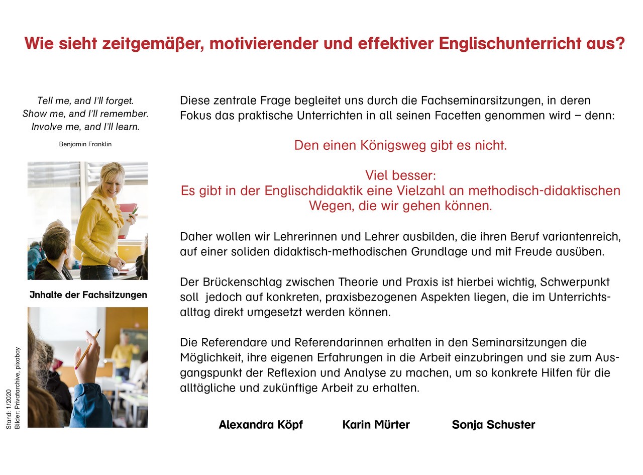 Tell me, and I’ll forget. Show me, an I’ll remember. Involve me, and I’ll learn.  zwei kleinere Bilder auf der linken Seite: Junge Lehrerin spricht freundlich lächelnd im Unterricht mit einem Schüler. Ein Schüler meldet sich im Unterricht  Wie sieht zeitgemäßer, motivierender und effektiver Englischunterricht aus?  Diese zentrale Frage begleitet uns durch die Fachseminarsitzungen, in deren Fokus das praktische Unterrichten in all seinen Facetten genommen wird – denn: Den einen Königsweg gibt es nicht. Viel besser: Es gibt in der Englischdidaktik eine Vielzahl an methodisch-didaktischen Wegen, die wir gehen können. Daher wollen wir Lehrerinnen und Lehrer ausbilden, die ihren Beruf variantenreich, auf einer soliden didaktisch-methodischen Grundlage und mit Freude ausüben. Der Brückenschlag zwischen Theorie und Praxis ist hierbei wichtig, Schwerpunkt soll jedoch auf konkreten, praxisbezogenen Aspekten liegen, die im Unterrichtsalltag direkt umgesetzt werden können. Die Referendare und Referendarinnen erhalten in den Seminarsitzungen die Möglichkeit, ihre eigenen Erfahrungen in die Arbeit einzubringen und sie zum Ausgangspunkt der Reflexion und Analyse zu machen, um so konkrete Hilfen für die alltägliche und zukünftige Arbeit zu erhalten.  Alexandra Köpf, Karin Mürter, Sonja Schuster