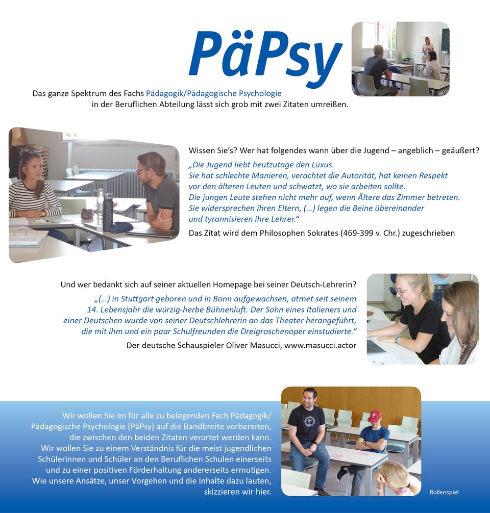 Pädagogik / Pädagogische Psychologie (PäPsy)  Das ganze Spektrum des Fachs Pädagogik / Pädagogische Psychologie in der Beruflichen Abteilung lässt sich grob mit zwei Zitaten umreißen.   Wissen Sie’s? Wer hat folgendes wann über die Jugend –angeblich– geäußert?  „Die Jugend liebt heutzutage den Luxus. Sie hat schlechte Manieren, verachtet die Autorität, hat keinen Respekt vor den älteren Leuten und schwatzt, wo sie arbeiten sollte. Die jungen Leute stehen nicht mehr auf, wenn Ältere das Zimmer betreten. Sie widersprechen ihren Eltern, (…) legen die Beine übereinander und tyrannisieren ihre Lehrer.“  Das Zitat wird dem Philosophen Sokrates (469-399 v. Chr.) zugeschrieben    Und wer bedankt auf seiner aktuellen Homepage bei seiner Deutsch-Lehrerin?  „(…) in Stuttgart geboren und in Bonn aufgewachsen, atmet seit seinem 14. Lebensjahr die würzig-herbe Bühnenluft. Der Sohn eines Italieners und einer Deutschen wurde von seiner Deutschlehrerin an das Theater herangeführt, die mit ihm und ein paar Schulfreunden die Dreigroschenoper einstudierte.“  Der deutsche Schauspieler Oliver Masucci, http://www.masucci.actor/ (2021-06-30)    Wir Dozierenden im Fach Pädagogik / Pädagogische Psychologie (PäPsy) sind Brückenbauer zwischen praktischer Erfahrung und Wissenschaft und wollen Sie auf die Bandbreite vorbereiten, die zwischen den beiden Zitaten verortet werden kann. Wir wollen Sie zu einem Verständnis für die meist jugendlichen Schülerinnen und Schüler an den Beruflichen Schulen einerseits und zu einer positiven Förderhaltung andererseits ermutigen. Wie unsere Ansätze, unser Vorgehen und die Inhalte dazu lauten, skizzieren wir hier.  Bilder 1 bis 4: Rollenspiel 