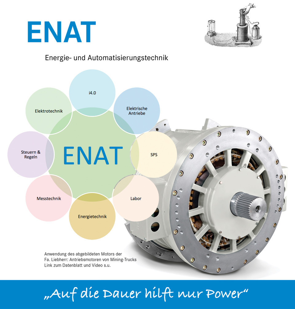 ENAT ist die Abkürzung für das Fach Energie -und Automatisierungstechnik.  Das Bild rechts oben zeigt einen Versuch von Michael Faraday zur elektromagnetischen Induktion.  Im Fach ENAT werden folgende Themen angesprochen:  -     Grundlagen der Elektrotechnik - Elektrische Antriebe -  Industrie 4.0 - SPS -   Labor - Energietechnik -        Messtechnik -   Steuern und Regeln Der Elektromotor rechts neben den Inhalten des Faches ENAT hat eine Leistung von 1,5 Megawatt. Der Bemessungsstrom beträgt 770 Ampére. Diese Motoren werden in Mining-Trucks eingesetzt.  Der Slogan im Fach EENAT lautet: Auf die Dauer hilft nur Power.