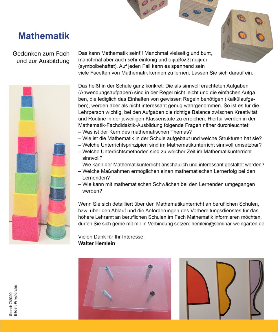Das Bild enthält weitere spielerische Anwendungsbeispiele, die in der Mathematik eine Rolle spielen.  Der folgende Text bezieht sich zu Beginn auf die gezeigten Bilder.  Gedanken zum Fach und zur Ausbildung Das kann Mathematik sein!!! Manchmal vielseitig und bunt, manchmal aber auch sehr eintönig und  (symbolbehaftet). Auf jeden Fall kann es spannend sein viele Fassetten von Mathematik kennen zu lernen. Lassen Sie sich darauf ein. Das heißt in der Schule ganz konkret: Die als sinnvoll erachteten Aufgaben (Anwendungsaufgaben) sind in der Regel nicht leicht und die einfachen Aufgaben, die lediglich das Einhalten von gewissen Regeln benötigen (Kalkülaufgaben), werden aber als nicht interessant genug wahrgenommen. So ist es für die Lehrperson wichtig, bei den Aufgaben die richtige Balance zwischen Kreativität und Routine in der jeweiligen Klassenstufe zu erreichen. Hierfür werden in der Mathematik-Fachdidaktik-Ausbildung folgende Fragen näher durchleuchtet:  Was ist der Kern des mathematischen Themas?   Wie ist die Mathematik in der Schule aufgebaut und welche Strukturen hat sie?  Welche Unterrichtsprinzipien sind im Mathematikunterricht sinnvoll umsetzbar?  Welche Unterrichtsmethoden sind zu welcher Zeit im Mathematikunterricht sinnvoll?  Wie kann der Mathematikunterricht anschaulich und interessant gestaltet werden?  Welche Maßnahmen ermöglichen einen mathematischen Lernerfolg bei den Lernenden?  Wie kann mit mathematischen Schwächen bei den Lernenden umgegangen werden?  … Wenn Sie sich detailliert über den Mathematikunterricht an beruflichen Schulen, bzw. über den Ablauf und die Anforderungen des Vorbereitungsdienstes für das höhere Lehramt an beruflichen Schulen im Fach Mathematik informieren möchten, dürfen Sie sich gerne mit mir in Verbindung setzen (hemlein@seminar-weingarten.de). Vielen Dank für Ihr Interesse,  Walter Hemlein