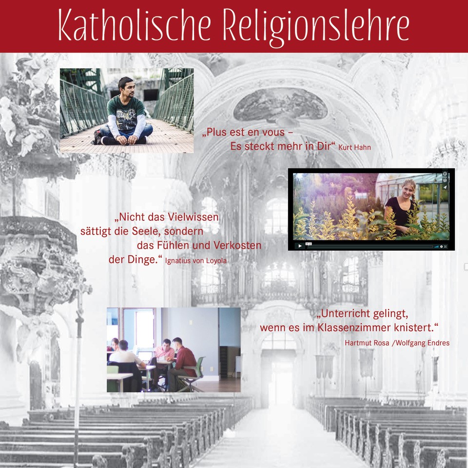 FD Katholische Religionslehre (berufliche Schulen) Im Hintergrund Bild des Kirchenraumes der Basilika Weingarten. Im Vordergrund kleine Bilder einzelner Schüler*innen und einer Schülergruppe, daneben drei Zitate  „Plus est en vous – Es steckt mehr in Dir“ Kurt Hahn „Nicht das Vielwissen sättigt die Seele, sondern das Fühlen und Verkosten der Dinge“. Ignatius von Loyola. „Unterricht gelingt, wenn es im Klassenzimmer knistert.“ Hartmut Rosa, Wolfgang Endres