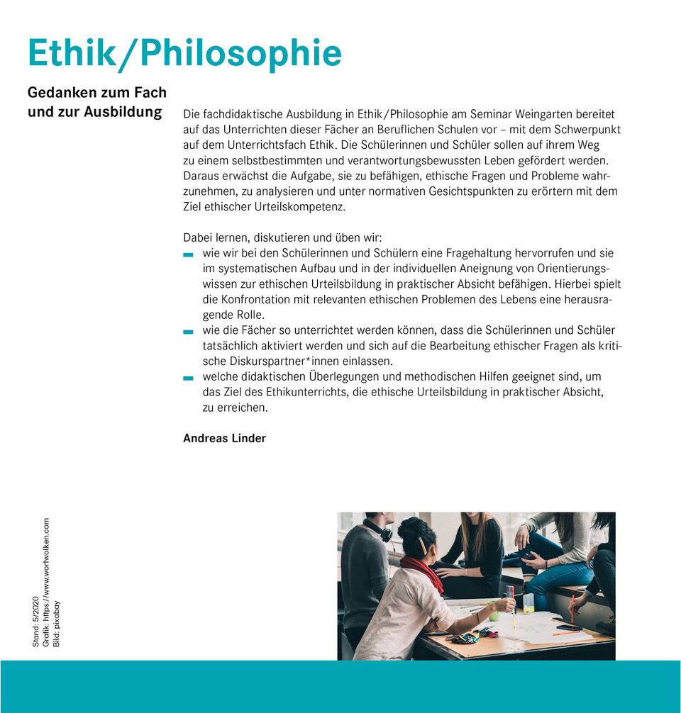 Informationstext oben: Ethik/Philosophie – Gedanken zum Fach und zur Ausbildung  Die fachdidaktische Ausbildung in Ethik/Philosophie am Seminar Weingarten bereitet auf das Unterrichten dieser Fächer an Beruflichen Schulen vor - mit dem Schwerpunkt auf dem Unterrichtsfach Ethik. Die Schülerinnen und Schüler sollen auf ihrem Weg zu einem selbstbestimmten und verantwortungsbewussten Leben gefördert werden. Daraus erwächst die Aufgabe, sie zu befähigen, ethische Fragen und Probleme wahrzunehmen, zu analysieren und unter normativen Gesichtspunkten zu erörtern mit dem Ziel ethischer Urteilskompetenz.  Dabei lernen, diskutieren und üben wir: - wie wir bei den Schülerinnen und Schülern eine Fragehaltung hervorrufen und sie im systematischen Aufbau und in der individuellen Aneignung von Orientierungswissen zur ethischen Urteilsbildung in praktischer Absicht befähigen. Hierbei spielt die Konfrontation mit relevanten ethischen Problemen des Lebens eine herausragende Rolle. - wie die Fächer so unterrichtet werden können, dass die Schülerinnen und Schüler tatsächlich aktiviert werden und sich auf die Bearbeitung ethischer Fragen als kritische Diskurspartner*innen einlassen. - welche didaktischen Überlegungen und methodischen Hilfen geeignet sind, um das Ziel des Ethikunterrichts, die ethische Urteilsbildung in praktischer Absicht, zu erreichen.  Andreas Linder  Foto unten: Schülerinnen und Schüler beim Gespräch an einem Schultisch, auf dem Schreibzeug und Arbeitsmaterialien liegen