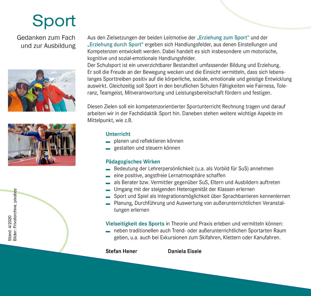 Darunter die Überschrift: Gedanken zum Fach und zur Ausbildung Links zwei Bilder, rechts der Fließtext   Bild 1:                        Fachdidaktikgruppe beim Skifahren Bild 2:  2 Turnerinnen bei einer Akrobatikübung  Fließtext: Erziehung zum Sport   entwicklungsgemäße Verbindung von Theorie und Praxis Erziehung im und durch den Sport    Berücksichtigung individueller Bedürfnisse, wie z.B.  Freude an der Bewegung oder Lernerfolg durch die eigene Leistung, führen zu einem positiven Körpergefühl und zur Stärkung der Persönlichkeit  Sport     -       Gedanken zum Fach und zur Ausbildung  Aus den Zielsetzungen der beiden Leitmotive der „Erziehung zum Sport“ und der „Erziehung durch Sport“ ergeben sich Handlungsfelder, aus denen Einstellungen und Kompetenzen entwickelt werden. Dabei handelt es sich insbesondere um motorische, kognitive und sozial-emotionale Handlungsfelder. Schulsport ist mehr als Sportunterricht. Er bildet ein wesentliches Element zur Gestaltung des Schullebens. Der Schulsport baut Brücken zum außerschulischen Sportunterricht und soll auf ein lebenslanges Sporttreiben vorbereiten, dazu motivieren und die SuS dafür kompetent machen.    Diesen Zielen soll ein kompetenzorientierter Sportunterricht Rechnung tragen und darauf arbeiten wir in der Fachdidaktik Sport hin. Daneben stehen weitere wichtige Aspekte im Mittelpunkt, wie z.B.   Unterricht   planen und reflektieren können             gestalten und steuern können  Pädagogisches Wirken            Bedeutung der Lehrerpersönlichkeit (u.a. als Vorbild für SuS) annehmen                Eine positive, angstfreie Lernatmosphäre schaffen          Als Berater bzw. Vermittler gegenüber SuS, Eltern und Ausbildern auftreten                 Umgang mit der steigenden Heterogenität der Klassen erlernen Sport und Spiel als Integrationsmöglichkeit über Sprachbarrieren kennenlernen Planung, Durchführung und Auswertung von außerunterrichtlichen Veranstaltungen erlernen   Vielseitigkeit des Sports in Theorie und Praxis erleben und vermitteln können: neben traditionellen auch Trend- oder außerunterrichtlichen Sportarten Raum geben, z.B. auch bei Exkursionen  Stefan Hener und Daniela Eisele