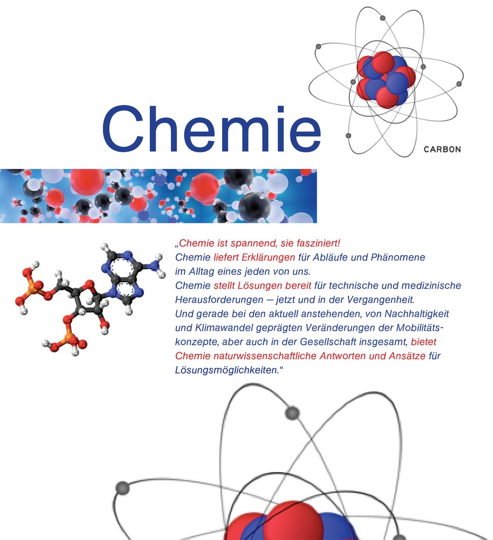 Bild 1: Atommodell von Kohlenstoff Bild 2: Wolke mit diversen Molekülmodellen (farbig) Bild 3: komplexes Organisches Molekül (Stabmodell) Text:   „Chemie ist spannend, sie fasziniert! Chemie liefert Erklärungen für Abläufe und Phänomene im Alltag eines jeden von uns. Chemie stellt Lösungen bereit für technische und medizinische Herausforderungen – jetzt und in der Vergangenheit. Und gerade bei den aktuell anstehenden, von Nachhaltigkeit und Klimawandel geprägten Veränderungen der Mobilitätskonzepte, aber auch in der Gesellschaft insgesamt, bietet Chemie naturwissenschaftliche Antworten und Ansätze für Lösungsmöglichkeiten.“ Bild 4: identisch mit Bild 1, jedoch ist nur die obere Hälfte zu sehen