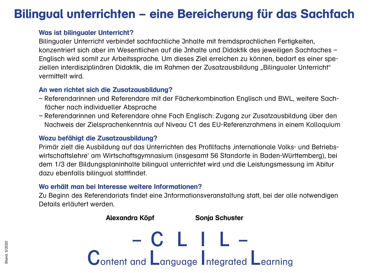 Bilingual unterrichten - eine Bereicherung für das Sachfach  Was ist bilingualer Unterricht? Bilingualer Unterricht verbindet sachfachliche Inhalte mit fremdsprachlichen Fertigkeiten, konzentriert sich aber im Wesentlichen auf die Inhalte und Didaktik des jeweiligen Sachfaches – Englisch wird somit zur Arbeitssprache. Um dieses Ziel erreichen zu können, bedarf es einer speziellen interdisziplinären Didaktik, die im Rahmen der Zusatzausbildung „Bilingualer Unterricht“ vermittelt wird.  An wen richtet sich die Zusatzausbildung? Referendarinnen und Referendare mit der Fächerkombination Englisch und BWL, weitere Sachfächer nach individueller Absprache Referendarinnen und Referendare ohne Fach Englisch: Zugang zur Zusatzausbildung über den Nachweis der Zielsprachenkenntnis auf Niveau C1 des EU-Referenzrahmens in einem Kolloquium  Wozu befähigt die Zusatzausbildung? Primär zielt die Ausbildung auf das Unterrichten des Profilfachs ‚internationale Volks- und Betriebswirtschaftslehre‘ am Wirtschaftsgymnasium (insgesamt 56 Standorte in Baden-Württemberg), bei dem die Hälfte der Bildungsplaninhalte bilingual unterrichtet wird und die Leistungsmessung im Abitur dazu ebenfalls bilingual stattfindet.  Wo erhält man bei Interesse weitere Informationen? Zu Beginn des Referendariats findet eine Informationsveranstaltung statt, bei der alle notwendigen Details erläutert werden.  Alexandra Köpf Sonja Schuster