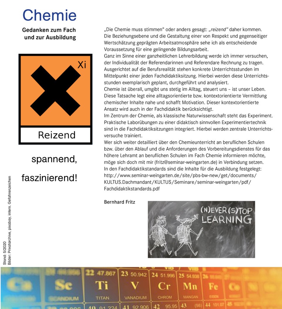 Bild 5: Gefahrensymbol (alt) „reizend“ als Wortspiel zu verstehen.  Text: „Die Chemie muss stimmen“ oder anders gesagt: „reizend“ daherkommen. Die Beziehungsebene und die Gestaltung einer von Respekt und gegenseitiger Wertschätzung geprägten Arbeitsatmosphäre sehe ich als entscheidende Voraussetzung für gelingende Bildungsarbeit. Ganz im Sinne einer ganzheitlichen Lehrerbildung werde ich immer versuchen der Individualität der Referendarinnen und Referendare Rechnung zu tragen. Ausgerichtet auf die Berufsrealität stehen konkrete Unterrichtsstunden im Mittelpunkt einer jeden Fachdidaktiksitzung. Hierbei werde diese Unterrichtsstunden geplant, durchgeführt und analysiert. Chemie ist überall, umgibt uns stetig im Alltag, steuert uns, ist unser Leben. Diese Tatsache legt eine alltagsorientierte bzw. kontextorientierte Vermittlung chemischer Inhalte nahe und schafft Motivation. Dieser kontextorientierte Ansatz wird auch in der Fachdidaktik berücksichtigt. Im Zentrum der Chemie, als  klassische Naturwissenschaft, steht das Experiment. Praktische Laborübungen zu einer didaktisch sinnvollen Experimentiertechnik sind in die Fachdidaktiksitzungen integriert. Hierbei werden zentrale Unterrichtsversuche trainiert. Wer sich weiter detailliert über den Chemieunterricht an beruflichen Schulen informieren möchte, möge sich doch mit mir (fritz@seminar-weingarten.de) in Verbindung setzen. In den Fachdidaktikstandards sind die Inhalte für die Ausbildung festgelegt: Bild 6: Zeichnung auf einer verschmierten Tafel zeigt zwei Schulkinder Bild 7: Ausschnitt aus dem PSE