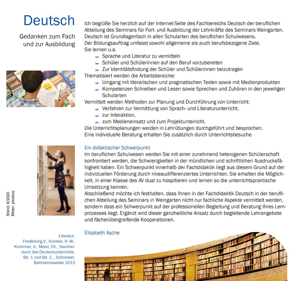 Deutsch Gedanken zum Fach und zur Ausbildung   Bild 3 links Lesender Referendar  Bild 4 links Eine nach Literatur suchende Referendarin vor einem Bücherregal   Ich begrüße Sie herzlich auf der Internet-Seite des Fachbereichs Deutsch der beruflichen Abteilung des Seminars für Fort- und Ausbildung der Lehrkräfte des Seminars Weingarten. Deutsch ist Grundlagenfach in allen Schularten des beruflichen Schulwesens. Der Bildungsauftrag umfasst sowohl allgemeine als auch berufsbezogene Ziele.  Sie lernen u.a. •         Sprache und Literatur zu vermitteln •      Schüler und Schülerinnen auf den Beruf vorzubereiten •  Zur Identitätsfindung der Schüler und Schülerinnen beizutragen Arbeitsbereiche:  •  Umgang mit literarischen und pragmatischen Texten, •       Medienprodukte, •  sprechen und zuhören sowie schreiben thematisiert und auf die Anforderungen der jeweiligen Schulart abgestimmt. Methoden zur Planung und Durchführung von Unterricht  •  Verfahren zur Vermittlung von Sprach- und Literaturunterricht, •   zur Interaktion, • zum Medieneinsatz und zum Projektunterricht.  Die Unterrichtsplanungen werden in Lehrübungen durchgeführt und besprochen.  Eine individuelle Beratung erhalten Sie zusätzlich durch Unterrichtsbesuche      Ein didaktischer Schwerpunkt  Im beruflichen Schulwesen werden Sie mit einer zunehmend heterogenen Schülerschaft konfrontiert werden, die Schwierigkeiten in der mündlichen und schriftlichen Ausdrucksfähigkeit haben. Ein Schwerpunkt innerhalb der Fachdidaktik liegt aus diesem Grund auf der sprachsensiblen Unterrichtsgestaltung, wozu Sie durch Hospitationen in einer pädagogischen Erprobungsklasse die Möglichkeit zum Einblick in eine unterrichtspraktische Umsetzung erhalten. Abschließend möchte ich festhalten, dass Ihnen in der Fachdidaktik Deutsch in der beruflichen Abteilung des Seminars in Weingarten nicht nur fachliche Aspekte vermittelt werden, sondern dass ein Schwerpunkt auf der professionellen Begleitung und Beratung Ihres Lernprozesses liegt. Ergänzt wird dieser ganzheitliche Ansatz durch begleitende Lehrangebote und fächerübergreifende Kooperationen.  Elisabeth Asche Lehrbeauftrage Fach Deutsch Berufliche Abteilung Literatur: Frederking,V., Huneke,H.-W., Krommer,A., Meier, Ch., Taschenbuch des Deutschunterrichts, Bd. 1 und Bd. 2, , Schneider, Baltmannsweiler 2013