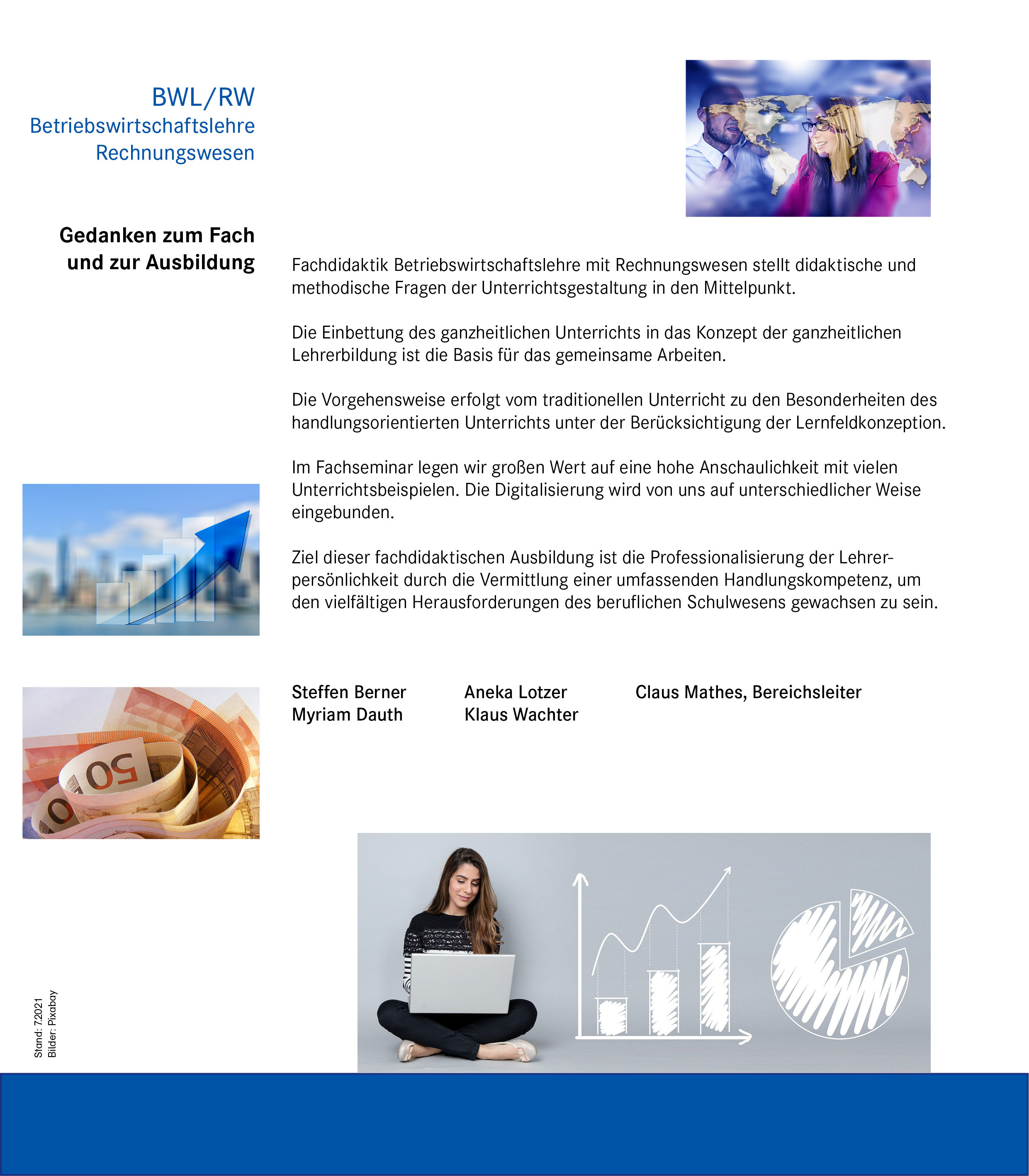 Gedanken zum Fach und zur Ausbildung Fachdidaktik Betriebswirtschaftslehre mit Rechnungswesen stellt didaktische und methodische Fragen der Unterrichtsgestaltung in den Mittelpunkt. Die Einbettung des ganzheitlichen Unterrichts in das Konzept der ganzheitlichen Lehrerbildung ist die Basis für das gemeinsame Arbeiten.  Die Vorgehensweise erfolgt vom traditionellen Unterricht zu den Besonderheiten des handlungsorientierten Unterrichts unter der Berücksichtigung der Lernfeldkonzeption.  Im Fachseminar legen wir großen Wert auf eine hohe Anschaulichkeit mit vielen Unterrichtsbeispielen. Die Digitalisierung wird von uns auf unterschiedlicher Weise eingebunden. Ziel dieser fachdidaktischen Ausbildung ist die Professionalisierung der Lehrerpersönlichkeit durch die Vermittlung einer umfassenden Handlungskompetenz, um den vielfältigen Herausforderungen des beruflichen Schulwesens gewachsen zu sein. Steffen Berner  Aneka Lotzer Claus Mathes, Bereichsleiter Myriam Dauth Klaus Wachter Bild 5: Säulendiagramm mit aufsteigendem blauen Pfeil  Bild 6: Mehrere gerollte 50 EUR-Scheine  Bild 7: Auf der linken Seite sitzt eine junge Frau mit einem Laptop und auf der rechten Seite ist ein Säulendiagramm und Kuchendiagramm abgebildet