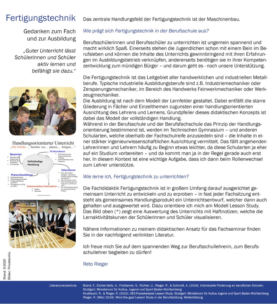 Bild 2:  Links neben dem der Beschreibung des Fachseminars Fertigungstechnik findet sich ein Zitat vom Fachleiter für Fertigungstechnik, Reto Rieger und drei Bilder.  Das Zitat lautet „Guter Unterricht lässt Schülerinnen und Schüler aktiv lernen und befähigt sie dazu.“ Bild 2.1 zeigt einen Lehrerin, welche bei einer Gruppenarbeit Hilfe zur Selbsthilfe gibt. Bild 2.2 enthält die kommentierte grafische Darstellung einer Vollständigen Handlung mit den 4 Phasen Wahrnehmen, Informieren, Planen/Ausführen und Bewerten. Bild 2.3 zeigt einen Lehrer, der eine Plenumsphase moderiert.  Beschreibung der Fachdidaktik:  Das zentrale Handlungsfeld der Fertigungstechnik ist der Maschinenbau.  Wie prägt sich Fertigungstechnik in der Berufsschule aus? Berufsschülerinnen und Berufsschüler zu unterrichten ist ungemein spannend und macht wirklich Spaß. Einerseits stehen die Jugendlichen schon mit einem Bein im Berufsleben und können die Inhalte des Unterrichts gewinnbringend mit ihren Erfahrungen im Ausbildungsbetrieb verknüpfen, andererseits benötigen sie in ihrer Kompetenzentwicklung zum mündigen Bürger – und darum geht es - noch unsere Unterstützung.  Die Fertigungstechnik ist das Leitgebiet aller handwerklichen und industriellen Metallberufe. Typische industrielle Ausbildungsberufe sind z.B. Industriemechaniker oder Zerspanungsmechaniker, im Bereich des Handwerks Feinwerkmechaniker oder Werkzeugmechaniker.  Die Ausbildung ist nach dem Modell der Lernfelder gestaltet. Dabei entfällt die starre Gliederung in Fächer und Einzelthemen zugunsten einer handlungsorientierten Ausrichtung des Lehrens und Lernens.  Grundpfeiler dieses didaktischen Konzepts ist dabei das Modell der vollständigen Handlung.  Während in der Berufsschule und der Berufsfachschule das Prinzip der Handlungsorientierung bestimmend ist, werden im Technischen Gymnasium - und anderen Schularten, welche oberhalb der Fachschulreife anzusiedeln sind - die Inhalte in einer stärker ingenieurwissenschaftlichen Ausrichtung vermittelt. Das fällt angehenden Lehrerinnen und Lehrern häufig zu Beginn etwas leichter, da diese Schularten ja eher auf ein Studium vorbereiten – und da kommt man ja in der Regel gerade auch erst her. In diesem Kontext ist eine wichtige Aufgabe, dass ich dann beim Rollenwechsel zum Lehrer unterstütze.  Wie lerne ich Fertigungstechnik zu unterrichten?  Die Fachdidaktik Fertigungstechnik ist in großem Umfang darauf ausgerichtet gemeinsam Unterricht zu entwickeln und zu erproben – in fast jeder Fachsitzung entsteht als gemeinsames Handlungsprodukt ein Unterrichtsentwurf, welcher dann auch gehalten und ausgewertet wird. Dazu orientiere ich mich am Modell Lesson Study.  Nähere Informationen zu meinem didaktischen Ansatz für das Fachseminar finden Sie in der nachfolgend verlinkten Literatur.  Ich freue mich Sie auf dem spannenden Weg zur Berufsschullehrerin, zum Berufsschullehrer begleiten zu dürfen!   Literaturverzeichnis: Brand, F., Eichler-Seitz, A., Finkbeiner, S., Richter, U., Rieger, R., & Schmidt, A. (2019). Individuelle Förderung an beruflichen Schulen. Stuttgart: Ministerium für Kultus, Jugend und Sport Baden-Württemberg. Knoblauch, R., & Rieger, R. (2015). OES-Praxisbeispiel Lesson Study. Stuttgart: Ministerium für Kultus Jugend und Sport Baden-Württemberg. Rieger, R. (März 2019). Mind the gap! Lesson Study in der Berufsbildung. Weiterbildung.