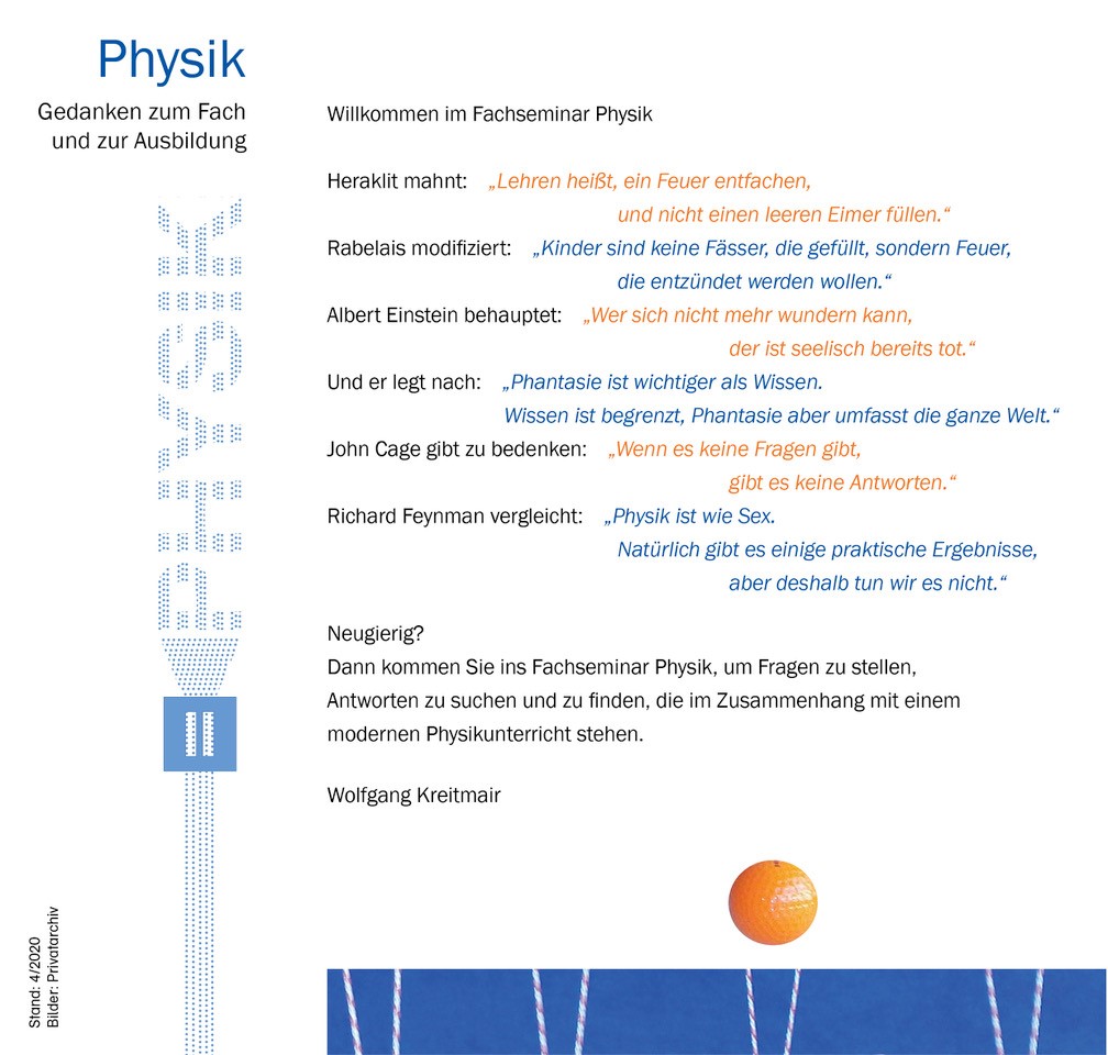 Gedanken zum Fach und zur Ausbildung Willkommen zum Fachseminar Physik  Bild eines Elektronenstrahls, der sich durch einen Doppelspalt zum Schriftzug PHYSIK aufweitet  Heraklit mahnt: „Lehren heißt, ein Feuer entfachen, und nicht einen leeren Eimer füllen.“ Rabelais modifiziert: „Kinder sind keine Fässer, die gefüllt, sondern Feuer, die entzündet werden wollen.“ Albert Einstein behauptet: „Wer sich nicht mehr wundern kann, der ist seelisch bereits tot.“ Albert Einstein legt nach: „Phantasie ist wichtiger als Wissen. Wissen ist begrenzt, Phantasie aber umfasst die ganze Welt.“ John Cage gibt zu bedenken: „Wenn es keine Fragen gibt, gibt es keine Antworten.“ Richard Feynman vergleicht: „Physik ist wie Sex. Natürlich gibt es einige praktische Ergebnisse, aber deshalb tun wir es nicht.“  Neugierig?  Dann kommen Sie ins Fachseminar Physik, um Fragen zu stellen, Antworten zu suchen und zu finden, die im Zusammenhang mit einem modernen Physikunterricht stehen.  Wolfgang Kreitmair