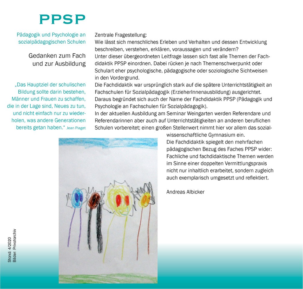 Über Bild 3: PPSP Zwei Spalten Pädagogik und Psychologie an sozialpädagogischen Schulen  Gedanken zum Fach und zur Ausbildung  „Das Hauptziel der schulischen Bildung sollte darin bestehen, Männer und Frauen zu schaffen, die in der Lage sind, Neues zu tun, und nicht einfach nur zu wiederholen, was andere Generationen bereits getan haben.“ (Jean Piaget)  Zentrale Fragestellung:  Wie lässt sich menschliches Erleben und Verhalten und dessen Entwicklung beschreiben, verstehen, erklären, voraussagen und verändern?  Unter dieser übergeordneten Leitfrage lassen sich fast alle  Themen der Fachdidaktik PPSP einordnen.  Dabei rücken je nach Themenschwerpunkt oder Schulart eher psychologische, pädagogische oder soziologische  Sichtweisen in den Vorder-grund. Die Fachdidaktik war ursprünglich stark auf die spätere Unterrichtstätigkeit an Fachschulen für Sozialpädagogik (ErzieherInnenausbildung) ausgerichtet. Daraus begründet sich auch der Name der Fachdidaktik PPSP (Pädagogik und Psychologie an Fachschulen für Sozialpädagogik). In der aktuellen Ausbildung am Seminar Weingarten werden Referendare und Referendarinnen aber auch auf Unterrichts-tätigkeiten an anderen beruflichen Schulen vorbereitet; einen großen Stellenwert nimmt hier vor allem das sozialwissenschaftliche Gymnasium ein. Die Fachdidaktik spiegelt den mehrfachen pädagogischen Bezug des Faches PPSP wider: fachliche und fachdidaktische Inhalte werden im Sinne einer doppelten Vermittlungsebene nicht nur inhaltlich erarbeitet, sondern zugleich auch in der methodisch-medialen Gestaltung der fachdidaktischen Veranstaltungen exemplarisch umgesetzt und reflektiert.  Andreas Albicker   Bild 3: Kinderzeichnung: vier Kopffüßler mit unterschiedlich farbigen ausdrucksstarken Köpfen (blau, braun, gelb, orange) und großen unterschiedlich farbigen Augen. Der menschliche Körper wird nur mit jeweils zwei Strichen dargestellt. Um den Kopf wellen-förmige schwarze Striche (Haare?).